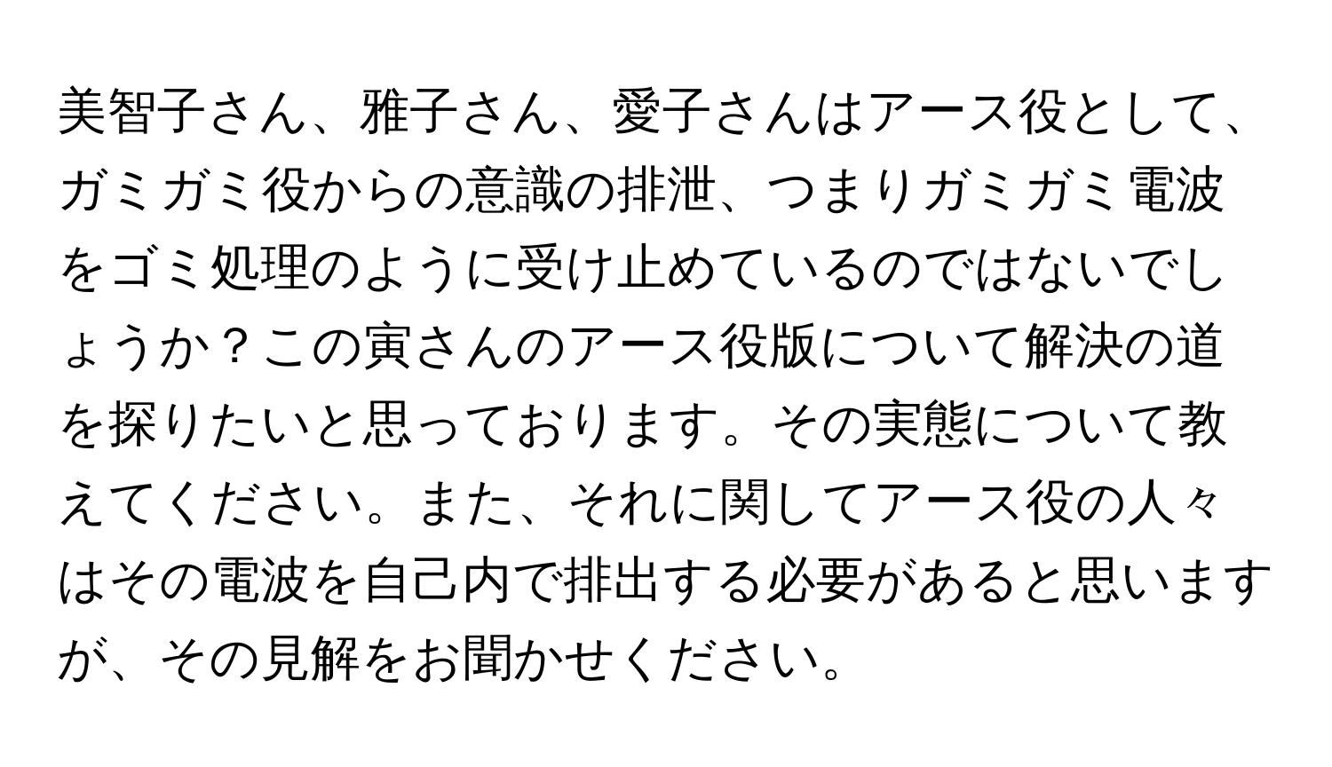 美智子さん、雅子さん、愛子さんはアース役として、ガミガミ役からの意識の排泄、つまりガミガミ電波をゴミ処理のように受け止めているのではないでしょうか？この寅さんのアース役版について解決の道を探りたいと思っております。その実態について教えてください。また、それに関してアース役の人々はその電波を自己内で排出する必要があると思いますが、その見解をお聞かせください。