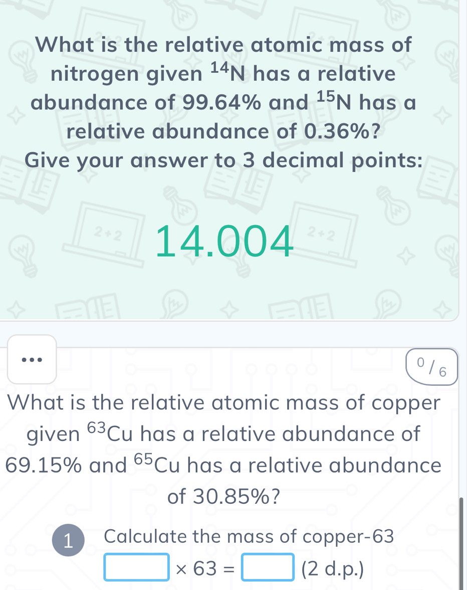 What is the relative atomic mass of 
nitrogen given^(14)N has a relative 
abundance of 99.64% and^(15)N has a 
relative abundance of 0.36%? 
Give your answer to 3 decimal points:
2+2 14.004 2+2
0 / 6
What is the relative atomic mass of copper 
given 63 Cu has a relative abundance of
69.15% and 65 Cu has a relative abundance 
of 30.85%? 
1 Calculate the mass of copper -63
□ * 63=□ (2 d.p.)