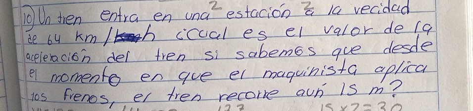 Un then entra en una^2 estccion a 1a vecidad 
ie by km/h cccal es el valor de (a 
aceleracion del tren si sabemos gue desdle 
e1 momento en gue el maguinista aplical 
los frenos, er tren recore aun is m?
15* 7=30