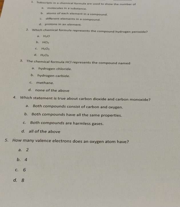 Subscripts in a chemical formula are used to show the number of
a. molecules in a substance.
b. atoms of each element in a compound.
c. different elements in a compound.
d. protons in an element.
2. Which chemical formula represents the compound hydrogen peroxide?
a. H_2O
b. HO_2
C. H_2O_2
d. H_2O_3
3. The chemical formula HCl represents the compound named
a. hydrogen chloride.
b. hydrogen carbide.
c. methane.
d. none of the above
4. Which statement is true about carbon dioxide and carbon monoxide?
a. Both compounds consist of carbon and oxygen.
b. Both compounds have all the same properties.
c. Both compounds are harmless gases.
d. all of the above
5. How many valence electrons does an oxygen atom have?
a. 2
b. 4
c. 6
d. 8