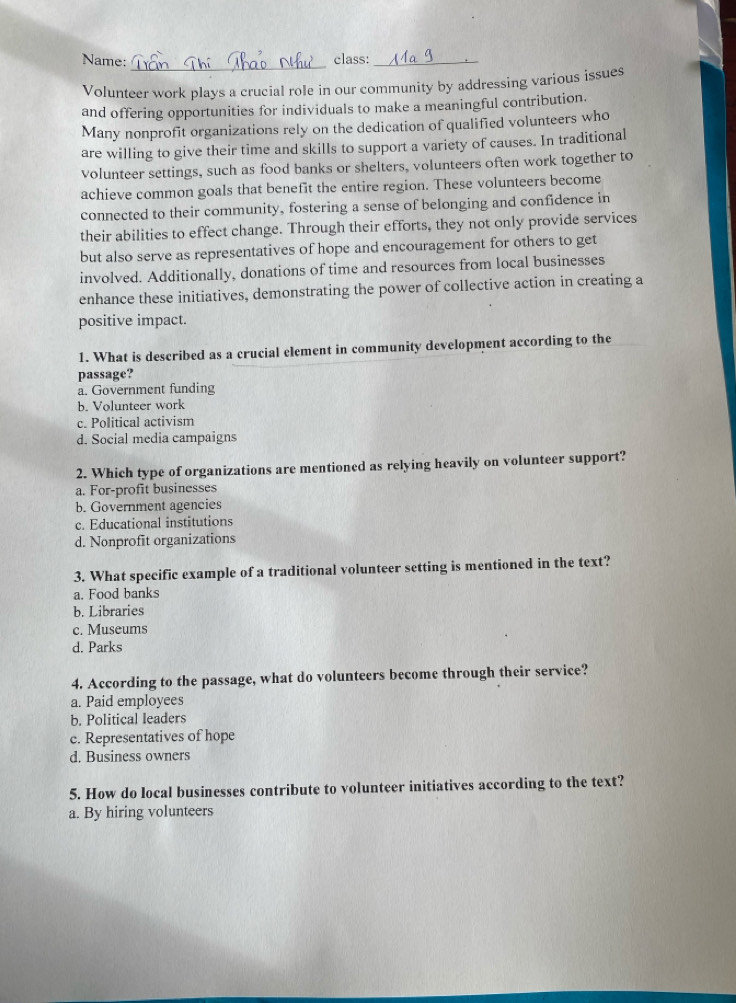 Name:_ class:_
Volunteer work plays a crucial role in our community by addressing various issues
and offering opportunities for individuals to make a meaningful contribution.
Many nonprofit organizations rely on the dedication of qualified volunteers who
are willing to give their time and skills to support a variety of causes. In traditional
volunteer settings, such as food banks or shelters, volunteers often work together to
achieve common goals that benefit the entire region. These volunteers become
connected to their community, fostering a sense of belonging and confidence in
their abilities to effect change. Through their efforts, they not only provide services
but also serve as representatives of hope and encouragement for others to get
involved. Additionally, donations of time and resources from local businesses
enhance these initiatives, demonstrating the power of collective action in creating a
positive impact.
1. What is described as a crucial element in community development according to the
passage?
a. Government funding
b. Volunteer work
c. Political activism
d. Social media campaigns
2. Which type of organizations are mentioned as relying heavily on volunteer support?
a. For-profit businesses
b. Government agencies
c. Educational institutions
d. Nonprofit organizations
3. What specific example of a traditional volunteer setting is mentioned in the text?
a. Food banks
b. Libraries
c. Museums
d. Parks
4. According to the passage, what do volunteers become through their service?
a. Paid employees
b. Political leaders
c. Representatives of hope
d. Business owners
5. How do local businesses contribute to volunteer initiatives according to the text?
a. By hiring volunteers