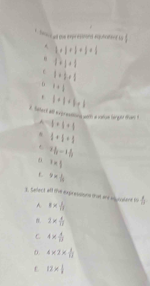 seert all the expressions equivalent to  4/7 
A  1/4 8+ 1/8 +frac 1+ 1/3 + 1/4 
 + + 1/4 
C  1/4 + 1/4 + 1/4 
1+ 1/4 
1+1+1=1
2. Select all expressions with a value larger than 1
 1/3 + 1/3 + 1/3 
θ  3/4 + 1/4 + 3/4 
C 2 3/11 -1 3/1 
6. 3*  2/3 
E 9*  1/16 
3. Select all the expressions that are enyvalent to  4/12 
A 8*  1/12 
B. 2*  4/12 
C 4*  4/12 
b. 4* 2*  1/12 
E 12*  1/8 