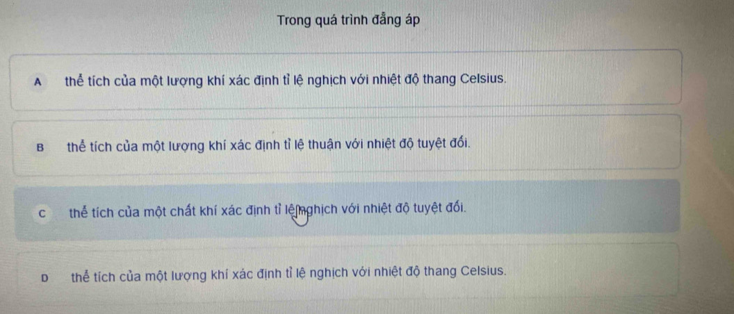 Trong quá trình đẳng áp
A thể tích của một lượng khí xác định tỉ lệ nghịch với nhiệt độ thang Celsius.
Bthể tích của một lượng khí xác định tỉ lệ thuận với nhiệt độ tuyệt đối.
cí£ thể tích của một chất khí xác định tỉ lệnghịch với nhiệt độ tuyệt đối.
Dthể tích của một lượng khí xác định tỉ lệ nghịch với nhiệt độ thang Celsius.