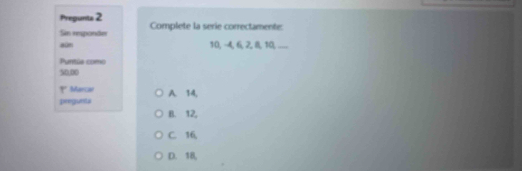 Prepunts 2 Complete la serie correctamente:
Sin responder
aún 10, -4, 6, 2, 8, 10, .
Puntús como
50,00
º Marcar A. 14,
pregunta
B. 12,
C. 16,
D. 18,