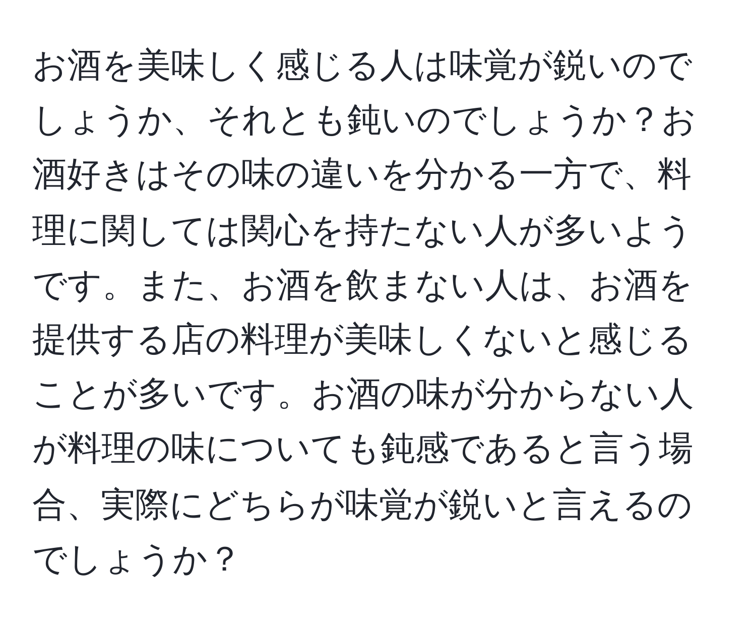 お酒を美味しく感じる人は味覚が鋭いのでしょうか、それとも鈍いのでしょうか？お酒好きはその味の違いを分かる一方で、料理に関しては関心を持たない人が多いようです。また、お酒を飲まない人は、お酒を提供する店の料理が美味しくないと感じることが多いです。お酒の味が分からない人が料理の味についても鈍感であると言う場合、実際にどちらが味覚が鋭いと言えるのでしょうか？