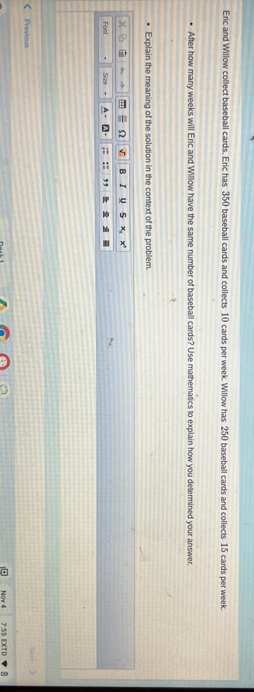 Eric and Willow collect baseball cards. Eric has 350 baseball cards and collects 10 cards per week. Willow has 250 baseball cards and collects 15 cards per week. 
After how many weeks will Eric and Willow have the same number of baseball cards? Use mathematics to explain how you determined your answer. 
Explain the meaning of the solution in the context of the problem 
√ B I U 
Font Size 
Previous 
Nov 4 7:55 EXTD