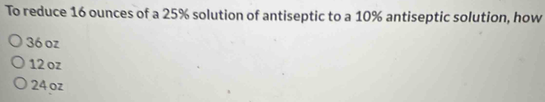 To reduce 16 ounces of a 25% solution of antiseptic to a 10% antiseptic solution, how
36 oz
12 oz
24oz