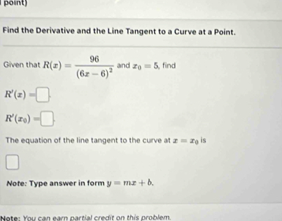 point) 
Find the Derivative and the Line Tangent to a Curve at a Point. 
Given that R(x)=frac 96(6x-6)^2 and x_0=5 ,find
R'(x)=□.
R'(x_0)=□. 
The equation of the line tangent to the curve at x=x_0 is 
□ 
Note: Type answer in form y=mx+b. 
Note: You can earn partial credit on this problem.