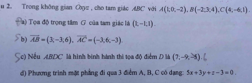 Trong không gian Oxyz , cho tam giác ABC với A(1;0;-2), B(-2;3;4), C(4;-6;1). 
a) Tọa độ trọng tâm G của tam giác là (1;-1;1). 
b) overline AB=(3;-3;6), overline AC=(-3;6;-3). 
(c) Nếu ABDC là hình bình hành thì tọa độ điểm D là (7;-9;-5)
d) Phương trình mặt phẳng đi qua 3 điểm A, B, C có dạng: 5x+3y+z-3=0