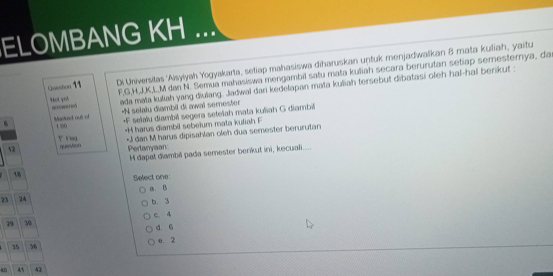 ELOMBANG KH ...
Question 11 Di Universitas ‘Aisyiyah Yogyakarta, setiap mahasiswa diharuskan untuk menjadwalkan 8 mata kuliah, yaitu
Not yet F, G, H, J, K, L, M dan N. Semua mahasiswa mengambil satu mata kuliah secara berurutan setiap semesternya, da
answered ada mata kuliah yang diulang. Jadwal dari kedelapan mata kuliah tersebut dibatasi oleh hal-hal berikut :
Marked out of •N selalu diambil di awal semester
6
• F selalu diambil segera setelah mata kuliah G diambil
1.00
• H harus diambil sebelum mata kuliah F
Flag
• J dan M harus dipisahlan oleh dua semester berurutan
question
12 Pertanyaan:
H dapat diambil pada semester berikut ini, kecuali....
18
Select one:
a. 8
23 24
b. 3
c. 4
29 30
d. 6
35 36 e. 2
40 41 42