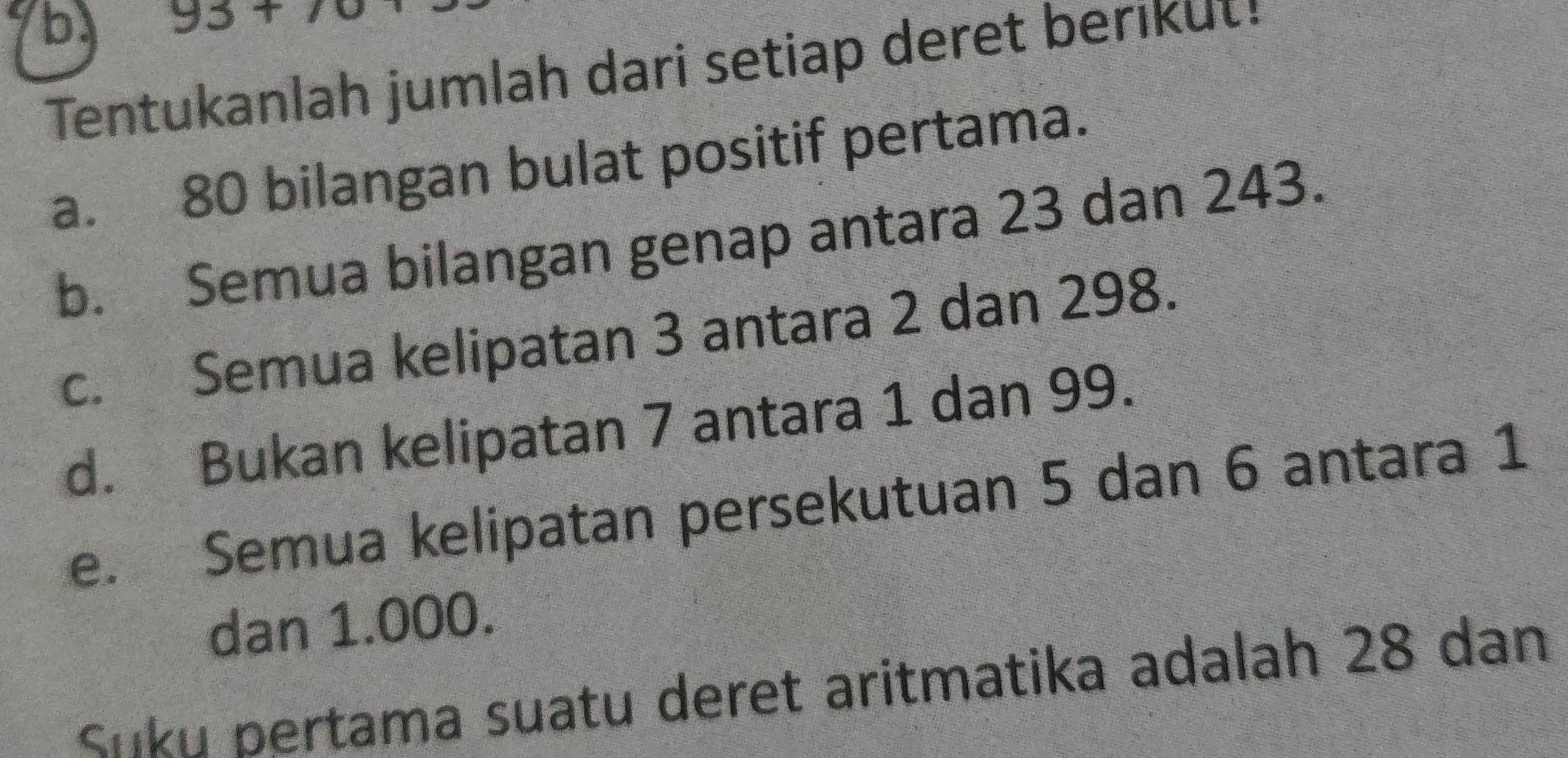 93+7
Tentukanlah jumlah dari setiap deret berikut! 
a. 80 bilangan bulat positif pertama. 
b. Semua bilangan genap antara 23 dan 243. 
c. Semua kelipatan 3 antara 2 dan 298. 
d. Bukan kelipatan 7 antara 1 dan 99. 
e. Semua kelipatan persekutuan 5 dan 6 antara 1
dan 1.000. 
Siiku bertama suatu deret aritmatika adalah 28 dan