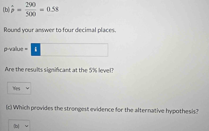 hat p= 290/500 =0.58
Round your answer to four decimal places.
p -value = i
Are the results significant at the 5% level?
Yes
(c) Which provides the strongest evidence for the alternative hypothesis?
(b)