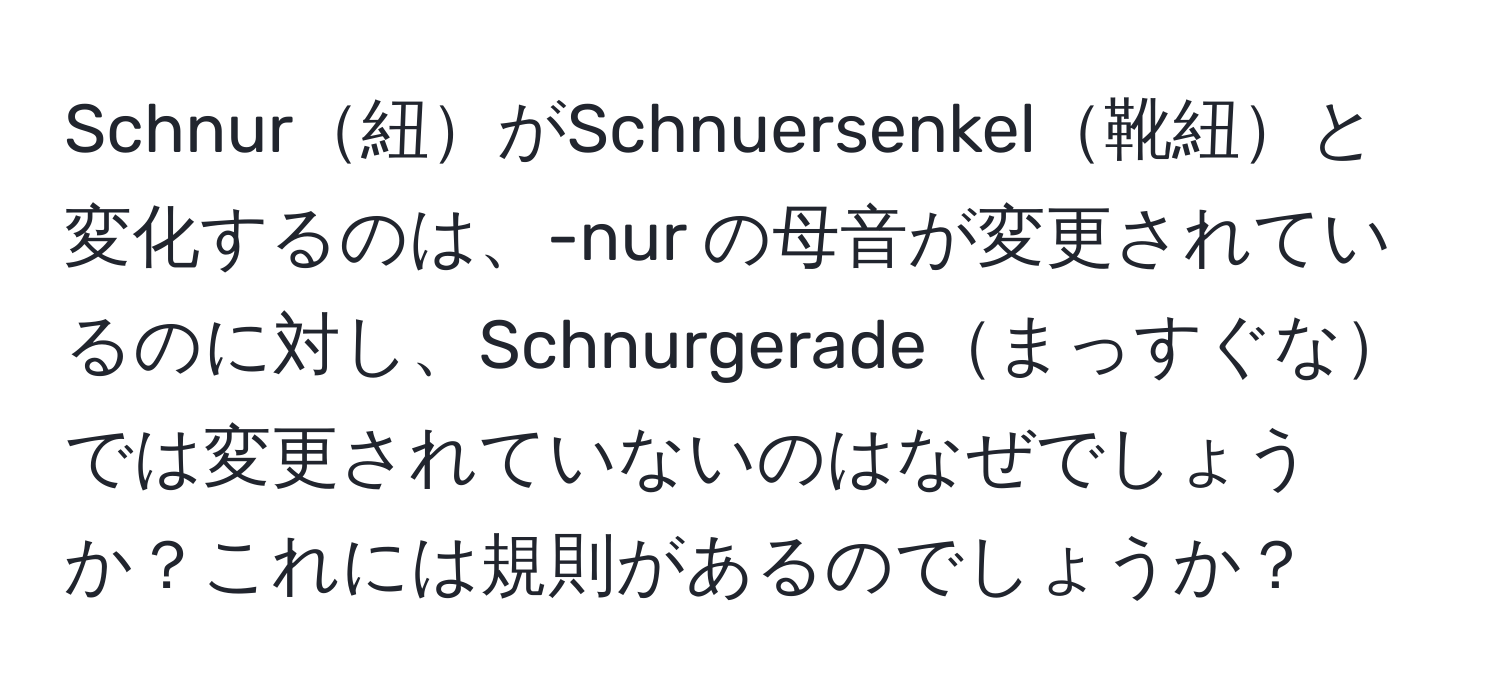 Schnur紐がSchnuersenkel靴紐と変化するのは、-nur の母音が変更されているのに対し、Schnurgeradeまっすぐなでは変更されていないのはなぜでしょうか？これには規則があるのでしょうか？