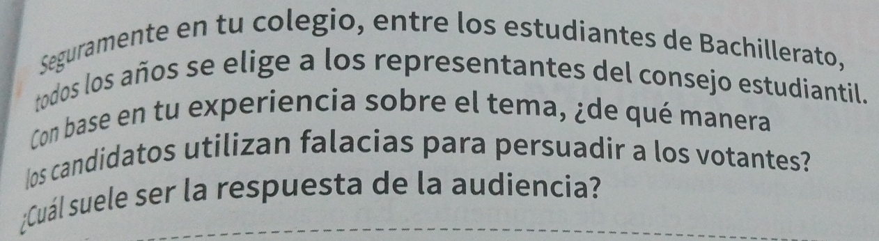 Seguramente en tu colegio, entre los estudiantes de Bachillerato, 
todos los años se elige a los representantes del consejo estudiantil. 
Con base en tu experiencia sobre el tema, ¿de qué manera 
Ios candidatos utilizan falacias para persuadir a los votantes? 
¿Cuál suele ser la respuesta de la audiencia?