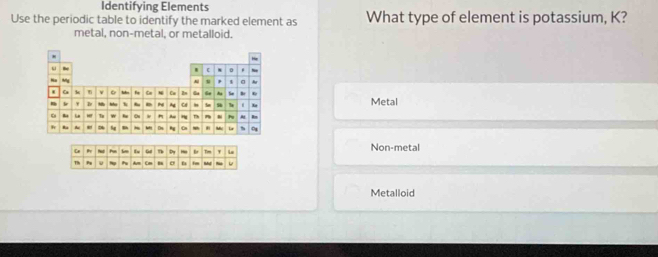 Identifying Elements
Use the periodic table to identify the marked element as What type of element is potassium, K?
metal, non-metal, or metalloid.
Metal
Non-metal
Metalloid