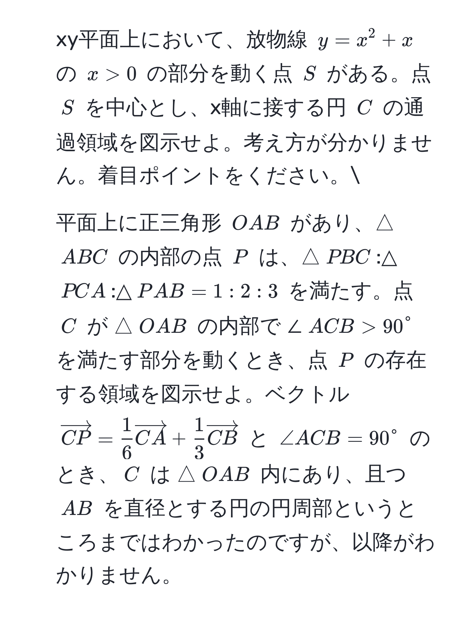 xy平面上において、放物線 $y = x^(2 + x$ の $x > 0$ の部分を動く点 $S$ がある。点 $S$ を中心とし、x軸に接する円 $C$ の通過領域を図示せよ。考え方が分かりません。着目ポイントをください。
2. 平面上に正三角形 $OAB$ があり、△$ABC$ の内部の点 $P$ は、△$PBC$:△$PCA$:△$PAB = 1:2:3$ を満たす。点 $C$ が △$OAB$ の内部で ∠$ACB > 90°$ を満たす部分を動くとき、点 $P$ の存在する領域を図示せよ。ベクトル $vectorCP) =  1/6 vectorCA +  1/3 vectorCB$ と $∠ ACB = 90°$ のとき、$C$ は △$OAB$ 内にあり、且つ $AB$ を直径とする円の円周部というところまではわかったのですが、以降がわかりません。