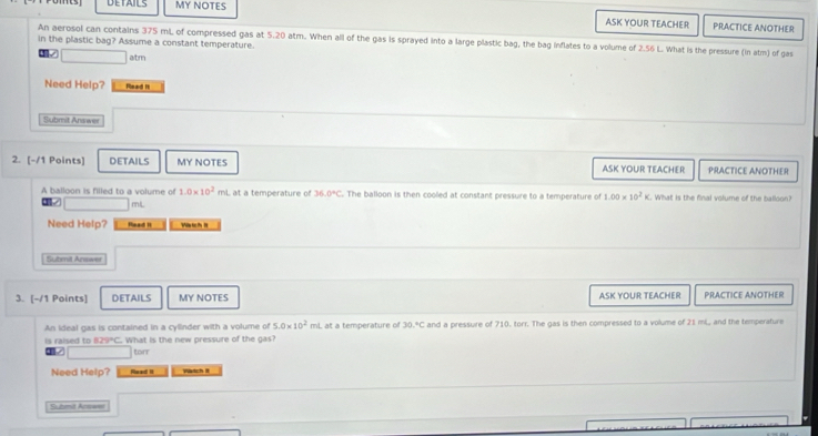 DETAILS MY NOTES ASK YOUR TEACHER PRACTICE ANOTHER 
An aerosol can contains 375 mL of compressed gas at 5.20 atm. When all of the gas is sprayed into a large plastic bag, the bag inflates to a volume of 2.56 L. What is the pressure (in atm) of gas 
in the plastic bag? Assume a constant temperature. 
altm 
Need Help? Meed I 
Submit Answer 
2. [-/1 Points] DETAILS MY NOTES ASK YOUR TEACHER PRACTICE ANOTHER 
A balloon is filled to a volume of 1.0* 10^2mL at a temperature of 36.0°C. The balloon is then cooled at constant pressure to a temperature of 1.00* 10^2K What is the final volume of the balloon?
mL
Need Help? Read II Vi te h I 
Sutmit Anewe 
3. [-/1 Points] DETAILS MY NOTES ASK YOUR TEACHER PRACTICE ANOTHER 
An ideal gas is contained in a cylinder with a volume of 5.0* 10^2mL at a temperature of 30.^circ C and a pressure of 710. torr. The gas is then compressed to a volume of 21 mL, and the temperature 
Is raised to 829°C. What is the new pressure of the gas?
5 torr
Need Help? Read II Watch I 
S hmit Acoase