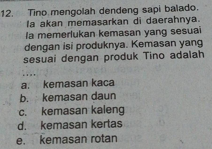 Tino mengolah dendeng sapi balado.
Ia akan memasarkan di daerahnya.
Ia memerlukan kemasan yang sesuai
dengan isi produknya. Kemasan yang
sesuai dengan produk Tino adalah
a. kemasan kaca
b. kemasan daun
c. kemasan kaleng
d. kemasan kertas
e. kemasan rotan