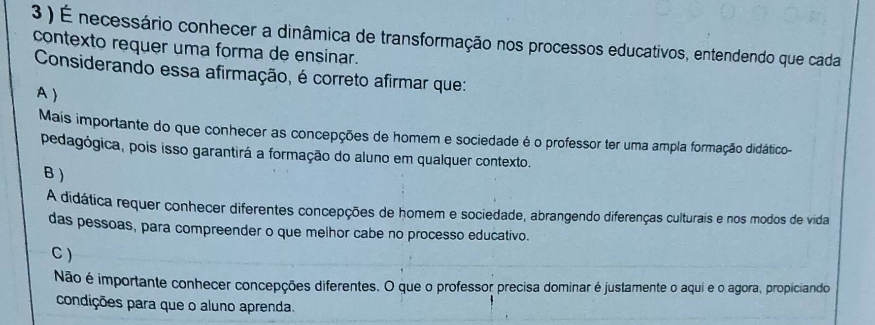 3 ) É necessário conhecer a dinâmica de transformação nos processos educativos, entendendo que cada
contexto requer uma forma de ensinar.
Considerando essa afirmação, é correto afirmar que:
A )
Mais importante do que conhecer as concepções de homem e sociedade é o professor ter uma ampla formação didático-
pedagógica, pois isso garantirá a formação do aluno em qualquer contexto.
B )
A didática requer conhecer diferentes concepções de homem e sociedade, abrangendo diferenças culturais e nos modos de vida
das pessoas, para compreender o que melhor cabe no processo educativo.
C )
Não é importante conhecer concepções diferentes. O que o professor precisa dominar é justamente o aqui e o agora, propiciando
condições para que o aluno aprenda.