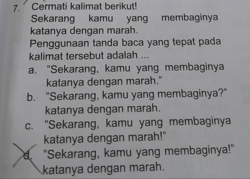 Cermati kalimat berikut!
Sekarang kamu yang membaginya
katanya dengan marah.
Penggunaan tanda baca yang tepat pada
kalimat tersebut adalah ...
a. "Sekarang, kamu yang membaginya
katanya dengan marah.”
b. "Sekarang, kamu yang membaginya?"
katanya dengan marah.
c. "Sekarang, kamu yang membaginya
katanya dengan marah!"
d. "Sekarang, kamu yang membaginya!"
katanya dengan marah.