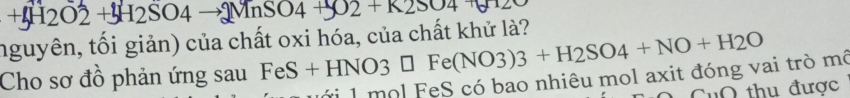 +H2O2 O2 + H2SO4 →MnSO4 J2+K2SO4

— 
nguyên, tối giản) của chất oxi hóa, của chất khử là? 
Cho sơ đồ phản ứng sau FeS + HNO3 □ Fe(NO3)3+H2SO4+NO+H2O
fi 1 mol FeS có bao nhiêu mol axit đóng vai trò mô 
CuO thu được