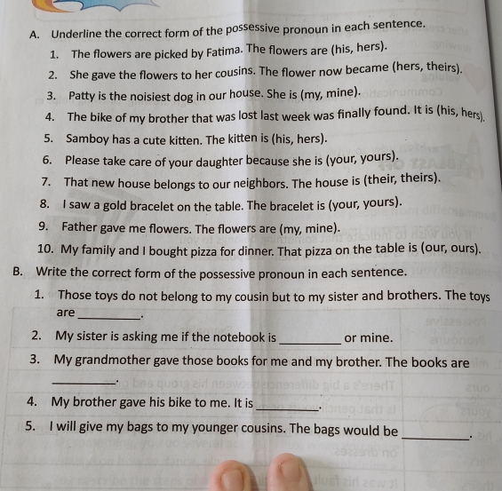 Underline the correct form of the possessive pronoun in each sentence. 
1. The flowers are picked by Fatima. The flowers are (his, hers). 
2. She gave the flowers to her cousins. The flower now became (hers, theirs). 
3. Patty is the noisiest dog in our house. She is (my, mine). 
4. The bike of my brother that was lost last week was finally found. It is (his, hers) 
5. Samboy has a cute kitten. The kitten is (his, hers). 
6. Please take care of your daughter because she is (your, yours). 
7. That new house belongs to our neighbors. The house is (their, theirs). 
8. I saw a gold bracelet on the table. The bracelet is (your, yours). 
9. Father gave me flowers. The flowers are (my, mine). 
10. My family and I bought pizza for dinner. That pizza on the table is (our, ours). 
B. Write the correct form of the possessive pronoun in each sentence. 
1. Those toys do not belong to my cousin but to my sister and brothers. The toys 
_ 
are 
2. My sister is asking me if the notebook is _or mine. 
3. My grandmother gave those books for me and my brother. The books are 
_ 
4. My brother gave his bike to me. It is _. 
_ 
5. I will give my bags to my younger cousins. The bags would be