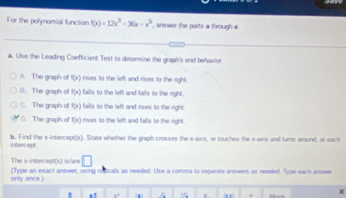 save
For the polynomial function f(x)=12x^3-36x-x^5 , answer the parts a through e
a. Use the Leading Coefficient Test to determine the graph's end behavior
A. The graph of f(x) rises to the left and rises to the right.
B. The graph of f(x) falls to the left and falls to the right.
C. The graph of f(x) falls to the left and rises to the right.
D. The graph of f(x) rises to the left and falls to the right.
b. Find the x-intercept(s). State whether the graph crosses the x-axis, or touches the x-axis and turns around, at each
intercept.
The x-intercept(s) is/are □ 
(Type an exact answer, using raicals as needed. Use a comma to separate answers as needed. Type each answer
only once )
_ B □ 8° Im| sqrt(a) sqrt[3](a) B. (1,1) + More
x