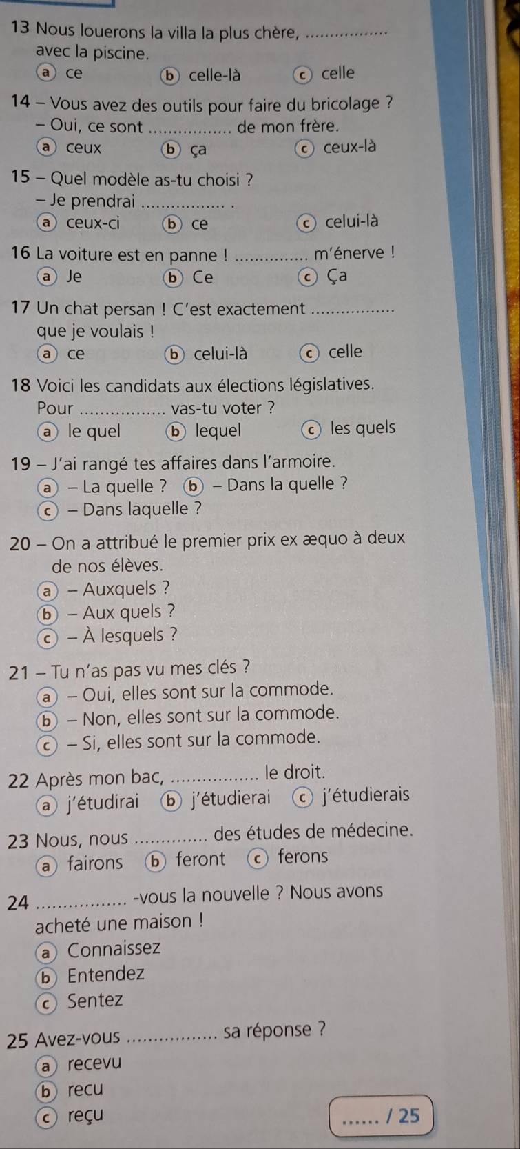 Nous louerons la villa la plus chère,_
avec la piscine.
a ce b celle-là c celle
14 - Vous avez des outils pour faire du bricolage ?
- Oui, ce sont _de mon frère.
a ceux b ça © ceux-là
15 - Quel modèle as-tu choisi ?
- Je prendrai_
a ceux-ci ⓑ ce celui-là
16 La voiture est en panne ! _ménerve !
a Je ⓑ Ce © Ça
17 Un chat persan ! C’est exactement_
que je voulais !
a ce b celui-là celle
18 Voici les candidats aux élections législatives.
Pour _vas-tu voter ?
a le quel ⓑ lequel les quels
19 - J'ai rangé tes affaires dans l'armoire.
a - La quelle ? ⓑ - Dans la quelle ?
© - Dans laquelle ?
20 - On a attribué le premier prix ex æquo à deux
de nos élèves.
@ - Auxquels 
ⓑ - Aux quels ?
© - À lesquels ?
21 - Tu n'as pas vu mes clés ?
a - Oui, elles sont sur la commode.
ⓑ - Non, elles sont sur la commode.
© - Si, elles sont sur la commode.
22 Après mon bac,_
le droit.
a j'étudirai ⓑ j'étudierai j'étudierais
23 Nous, nous _ des études de médecine.
a fairons ⓑ feront ferons
24 _-vous la nouvelle ? Nous avons
acheté une maison !
a Connaissez
b Entendez
Sentez
25 Avez-vous _sa réponse ?
a recevu
b recu
reçu _/ 25