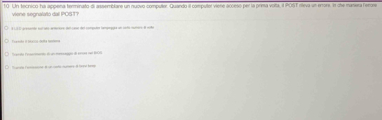 Un tecnico ha appena terminato di assemblare un nuovo computer. Quando il computer viene acceso per la prima voita, il POST rileva un errore. In che maniera l'emore 
viene seonalato dal POST? 
S LED presente suí lato anteriore del case del computer tampeogía un csrto numero d volte 
Tramte a blócco deña 1sdera 
Tramité Esntermento el un messaggo d enère nell BIOS 
Tramns Fenisne di un casto nument IIl brivi brei