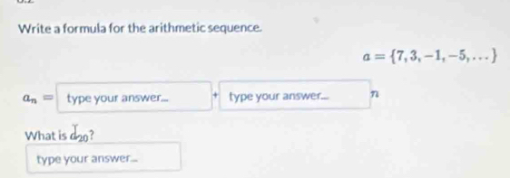 Write a formula for the arithmetic sequence.
a= 7,3,-1,-5,...
a_n= type your answer... type your answer... n 
What is d_20
type your answer...