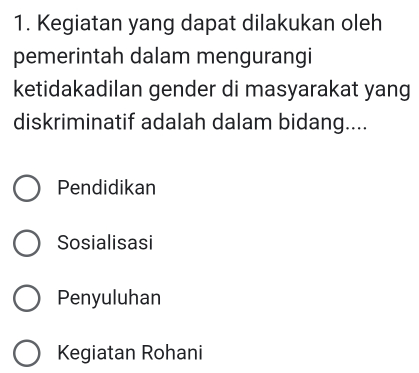 Kegiatan yang dapat dilakukan oleh
pemerintah dalam mengurangi
ketidakadilan gender di masyarakat yang
diskriminatif adalah dalam bidang....
Pendidikan
Sosialisasi
Penyuluhan
Kegiatan Rohani