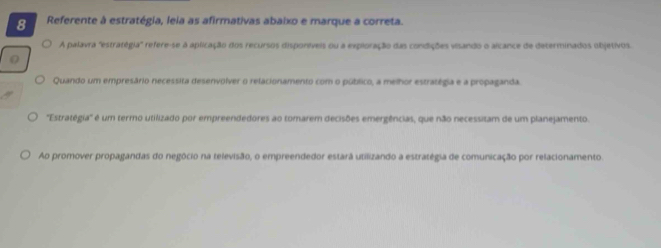 Referente à estratégia, leia as afirmativas abaixo e marque a correta.
A palavra 'estratégia'' refere-se à aplicação dos recursos disporíveis ou a exploração das condições visando o alcance de determinados objetivos.
Quando um empresário necessita desenvolver o relacionamento com o público, a melhor estratégia e a propaganda.
''Estratêgia'' é um termo utilizado por empreendedores ao tomarem decisões emergências, que não necessitam de um planejamento.
Ao promover propagandas do negócio na televisão, o empreendedor estarã utilizando a estratégia de comunicação por relacionamento.