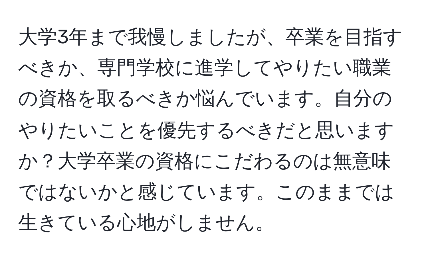 大学3年まで我慢しましたが、卒業を目指すべきか、専門学校に進学してやりたい職業の資格を取るべきか悩んでいます。自分のやりたいことを優先するべきだと思いますか？大学卒業の資格にこだわるのは無意味ではないかと感じています。このままでは生きている心地がしません。