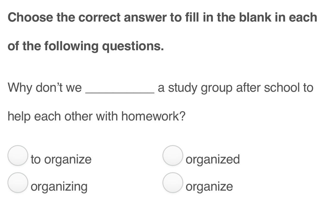 Choose the correct answer to fill in the blank in each
of the following questions.
Why don't we _a study group after school to
help each other with homework?
to organize organized
organizing organize