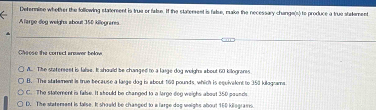 Determine whether the following statement is true or false. If the statement is false, make the necessary change(s) to produce a true statement.
A large dog weighs about 350 kilograms.
Choose the correct answer below.
A. The statement is false. It should be changed to a large dog weighs about 60 kilograms.
B. The statement is true because a large dog is about 160 pounds, which is equivalent to 350 kilograms.
C. The statement is false. It should be changed to a large dog weighs about 350 pounds.
D. The statement is false. It should be changed to a large dog weighs about 160 kilograms.