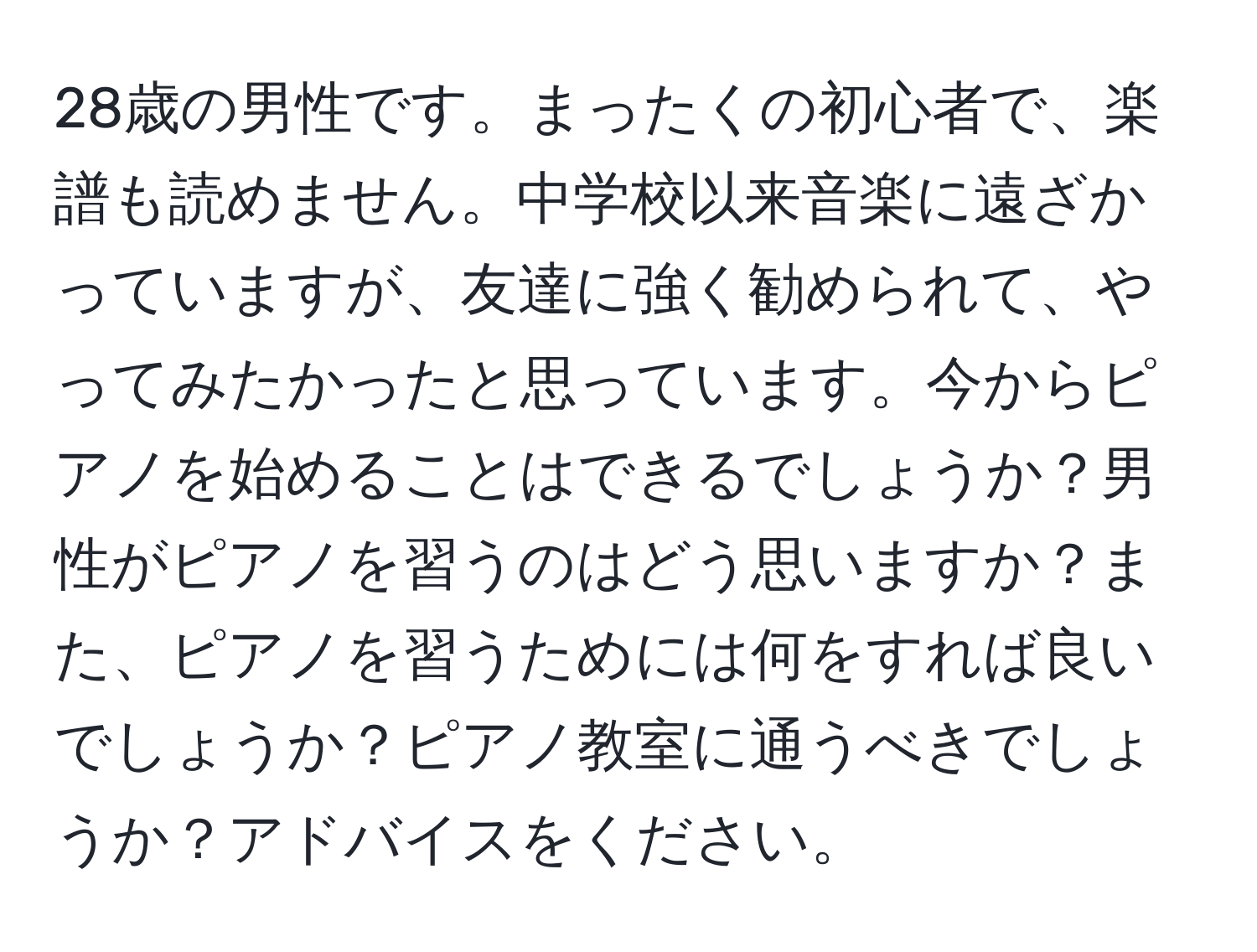 28歳の男性です。まったくの初心者で、楽譜も読めません。中学校以来音楽に遠ざかっていますが、友達に強く勧められて、やってみたかったと思っています。今からピアノを始めることはできるでしょうか？男性がピアノを習うのはどう思いますか？また、ピアノを習うためには何をすれば良いでしょうか？ピアノ教室に通うべきでしょうか？アドバイスをください。