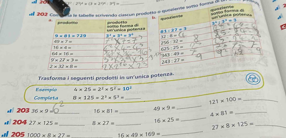 20 (2^7:2^5)^4* (3* 2^2)^4:3^4]=
202 Compietarivendo ciascun prodotorma di 
Trasforma i seguenti prodotti in un’unica potenza.
Esempio 4* 25=2^2* 5^2=10^2
Completa 8* 125=2^3* 5^3= _
121* 100= _
. 203 36* 9= _ 16* 81= _
49* 9=
_
4* 81= _
16* 25=
_
_
. 204 27* 125= _ 8* 27= _ 27* 8* 125= _
, 205 1000* 8* 27= _
16* 49* 169=