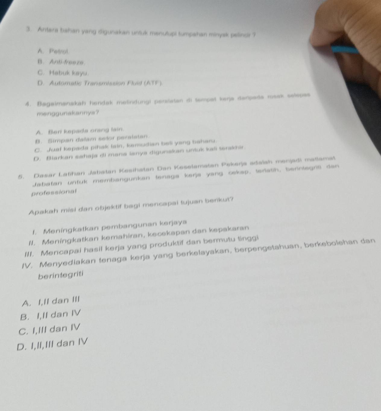 Antara bahan yang digunakan untuk menutupi tumpahan minysk pelincir ?
A. Petrol
B. Anti-freeze.
C. Habuk kayu.
D. Aulomatic Transmission Fluid (ATF)
4. Bagaimanakah hendak melindungi peralatan di tempet keŋja danpada rosak selepas
menggunakannya?
A. Beri kepada orang lain.
B. Simpan delam setor peralstan.
C. Jual kepada pihak lain, ksmudian beli yang baharu.
D. Biarkan sahaja di mana ianya digunakan untuk kali terskhir.
5. Dasar Latihan Jabatan Kesihatan Dan Keselamatan Pekerja adalah menjadi matlamat
Jabatan untuk membangunkan tenaga kerja yang cekap, terlatih, berintegriti dan
professional
Apakah misi dan objektif bagi mencapai tujuan berikut?
1. Meningkatkan pembangunan kərjaya
II. Meningkatkan kemahiran, kecekapan dan kepakaran
III. Mencapai hasil kerja yang produktif dan bermutu tinggi
IV. Menyediakan tenaga kerja yang berkelayakan, berpengetahuan, berkebolehan dan
berintegriti
A. I,II dan III
B. I,II dan IV
C. I,III dan IV
D. I,II,III dan IV