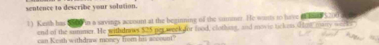 sentence to describe your solution. 
1) Keith has $50 in a savings account at the beginning of the summer. He wants to have aolea $200
end of the summer. He withdraws $25 per week for food, clothing, and movic tickes. How many week
can Keith withdraw money from his account?