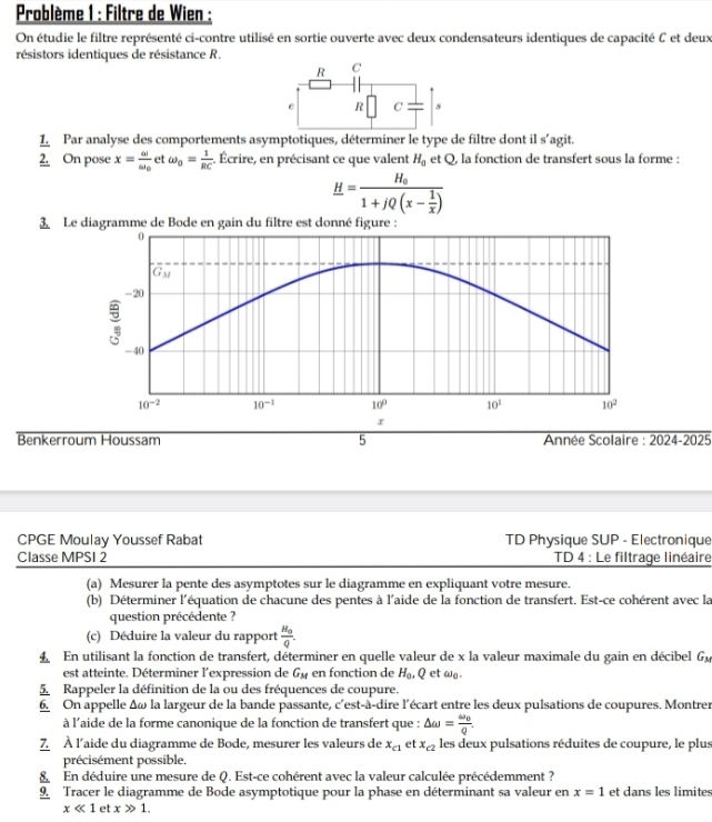 Problème 1 : Filtre de Wien :
On étudie le filtre représenté ci-contre utilisé en sortie ouverte avec deux condensateurs identiques de capacité C et deux
résistors identiques de résistance R.
R C
e R C 8
frac 1._ 2. Par analyse des comportements asymptotiques, déterminer le type de filtre dont il s'agit.
On pose x=frac omega omega _0 et omega _0= 1/RC ;. Écrire, en précisant ce que valent H_0 et Q, la fonction de transfert sous la forme :
_ H=frac H_o1+jQ(x- 1/x )
3 Le me de Bode en gain du filtre est donné figu
Benkerroum Houssam 5  Année Scolaire : overline 2024-2025
CPGE Moulay Youssef Rabat TD Physique SUP - Electronique
Classe MPSI 2  TD 4 : Le filtrage linéaire
(a) Mesurer la pente des asymptotes sur le diagramme en expliquant votre mesure.
(b) Déterminer l'équation de chacune des pentes à l'aide de la fonction de transfert. Est-ce cohérent avec la
question précédente ?
(c) Déduire la valeur du rapport frac H_0Q.
4 En utilisant la fonction de transfert, déterminer en quelle valeur de x la valeur maximale du gain en décibel Gu
est atteinte. Déterminer l'expression de G_M en fonction de H_0, Q et wa 
5. Rappeler la définition de la ou des fréquences de coupure.
6. On appelle Δω la largeur de la bande passante, : c'est-à-dire l'écart entre les deux pulsations de coupures. Montrer
à l'aide de la forme canonique de la fonction de transfert que : △ omega =frac omega _0q.
7 À l'aide du diagramme de Bode, mesurer les valeurs de x_c1 et x_c2 les deux pulsations réduites de coupure, le plus
précisément possible.
8 En déduire une mesure de Q. Est-ce cohérent avec la valeur calculée précédemment ?
9 Tracer le diagramme de Bode asymptotique pour la phase en déterminant sa valeur en x=1 et dans les limites
xll 1 et xgg 1.