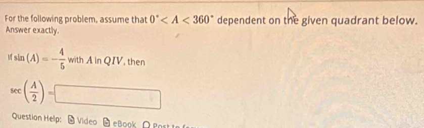 For the following problem, assume that 0° dependent on the given quadrant below. 
Answer exactly.
sin (A)=- 4/5  with A in QIV. then OI
2^(1/3)
sec ( A/2 )=□
Question Help: Video eBook