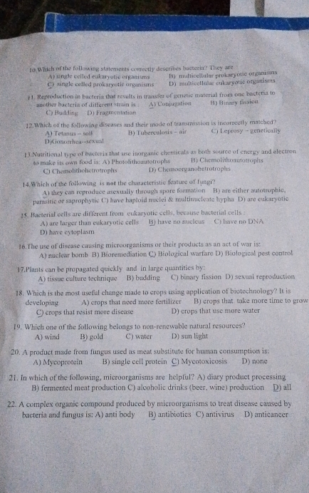 Which of the following statements correctly describes bacterin? They are
A) single celled eukaryotic organisms B) multicelluhr prokaryotic organisms
C) single celled prokaryotic organisns D) multiceIlula cukaryotic organisms
#1. Reproduction in bacteria that results in transfer of genetic muterial from one bacteria to
another bacteria of different strain is . Al Conjugation B) Binary fission
C) Budding D) Fragmentation
12.Which of the following diseases and their mode of transmission is incorrectly matched?
A) Tetanus -- soil
DiConorrhea--sexual B) Tuberculosis - air C) Leprosy - genetically
13.Nutritional type of bacteria that use inorganic chemicals as both source of energy and electron
to make its own food is: A) Photolithoautotrophs B) Chemolithoautotrophs
C Chemolithohetrotrophs D) Chemoorganohetrotrophs
14.Which of the following is not the characteristic feature of fungi?
A) they can reproduce asexually through spore formation B) are either autotrophic,
parasinc or saprophytic C) have haploid nuclei & multinucleate hypha D) are eukaryotic
15. Bacterial cells are different from eukaryotic cells, because bacterial cells
A) are larger than eukaryotic cells B) have no nucleus C) have no DNA
D) have cytoplasm
16.The use of disease causing microorganisms or their products as an act of war is:
A) nuclear bomb B) Bioremediation C) Biological warfare D) Biological pest control
17.Plants can be propagated quickly and in large quantities by:
A) tissue culture technique B) budding C) binary fission D) sexual reproduction
18. Which is the most useful change made to crops using application of biotechnology? It is
developing A) crops that need more fertilizer B) crops that take more time to grow
C) crops that resist more disease D) crops that use more water
19. Which one of the following belongs to non-renewable natural resources?
A) wind B) gold C) water D) sun light
20. A product made from fungus used as meat substitute for human consumption is:
A) Mycoprotein B) single cell protein C) Mycotoxicosis D) none
21. In which of the following, microorganisms are helpful? A) diary product processing
B) fermented meat production C) alcoholic drinks (beer, wine) production D) all
22. A complex organic compound produced by microorganisms to treat disease caused by
bacteria and fungus is: A) anti body B) antibiotics C) antivirus D) anticancer