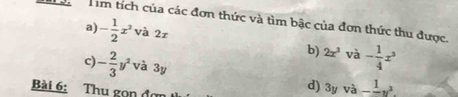 Tìm tích của các đơn thức và tìm bậc của đơn thức thu được. 
a) - 1/2 x^2 và 2r
b) 2x^3 và - 1/4 x^3
c) - 2/3 y^2 và 3y frac 1y^3. 
Bài 6: Thu gọn đợi 
d) 3y và