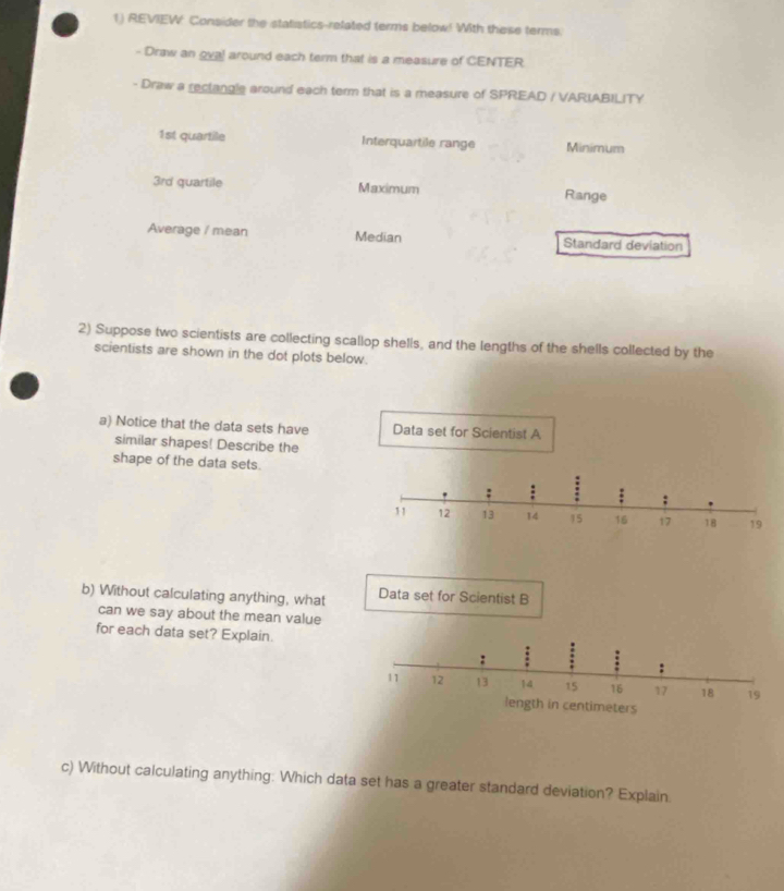 REVIEW Consider the statistics-related terms below! With these terms. 
- Draw an gval around each term that is a measure of CENTER. 
- Draw a rectangle around each term that is a measure of SPREAD / VARIABILITY
1st quartile Interquartile range Minimum
3rd quartile Maximum Range 
Average / mean Median Standard deviation 
2) Suppose two scientists are collecting scallop shells, and the lengths of the shells collected by the 
scientists are shown in the dot plots below. 
a) Notice that the data sets have 
similar shapes! Describe the 
shape of the data sets. 
b) Without calculating anything, what 
can we say about the mean value 
for each data set? Explain. 
c) Without calculating anything: Which data set has a greater standard deviation? Explain.