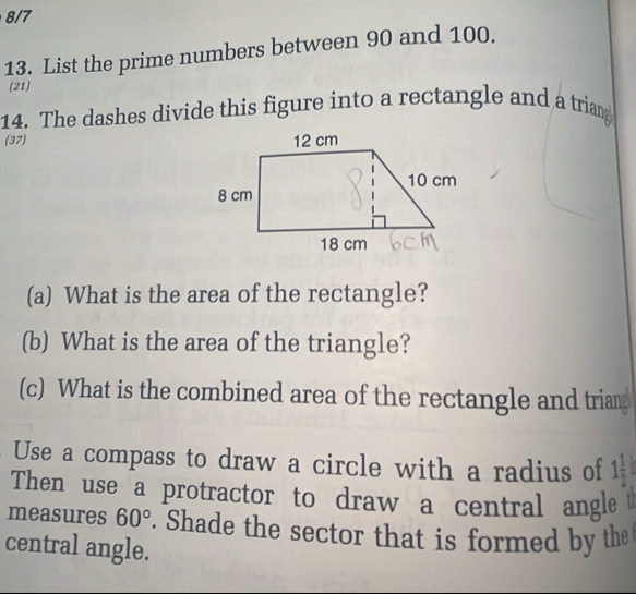 8/7 
13. List the prime numbers between 90 and 100. 
(21) 
14. The dashes divide this figure into a rectangle and a triang 
(37) 
(a) What is the area of the rectangle? 
(b) What is the area of the triangle? 
(c) What is the combined area of the rectangle and triang 
Use a compass to draw a circle with a radius of 1 1/2 
Then use a protractor to draw a central angle 
measures 60°. Shade the sector that is formed by the 
central angle.