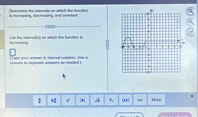 Determine the intervals on which the function 
is increasing, decreasing, and constant. 
List the interval(s) on which the function is 
increasing. 
: 
(Type your answer in interval notation. Use a 
comma to separate answers as needed.)
 □ /□   □  □ /□   □° [□ ] sqrt(□ ).. (8,8) ∞ More