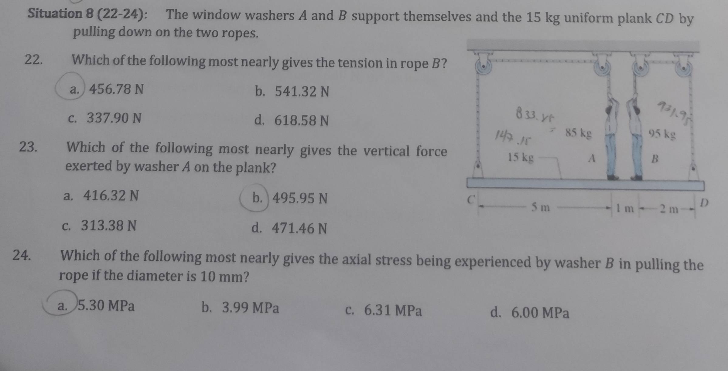 Situation 8 (22-24): The window washers A and B support themselves and the 15 kg uniform plank CD by
pulling down on the two ropes.
22. Which of the following most nearly gives the tension in rope B?
a. 456.78 N b. 541.32 N
c. 337.90 N d. 618.58 N
23. Which of the following most nearly gives the vertical force
exerted by washer A on the plank?
a. 416.32 N b. 495.95 N
c. 313.38 N d. 471.46 N
24. Which of the following most nearly gives the axial stress being experienced by washer B in pulling the
rope if the diameter is 10 mm?
a. 5.30 MPa b. 3.99 MPa d. 6.00 MPa
c. 6.31 MPa