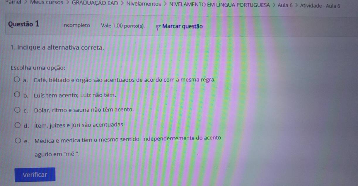 Painel > Meus cursos > GRADUAÇÃO EAD > Nivelamentos > NIVELAMENTO EM LÍNGUA PORTUGUESA > Aula 6 > Atividade - Aula 6
Questão 1 Incompleto Vale 1,00 ponto(s). 7 * Marcar questão
1. Indique a alternativa correta.
Escolha uma opção:
a. Café, bêbado e órgão são acentuados de acordo com a mesma regra.
b. Luís tem acento; Luiz não têm.
c. Dolar, ritmo e sauna não têm acento.
d. Ítem, juízes e júri são acentuadas.
e. Médica e medica têm o mesmo sentido, independentemente do acento
agudo em ''mé-''.
Verificar