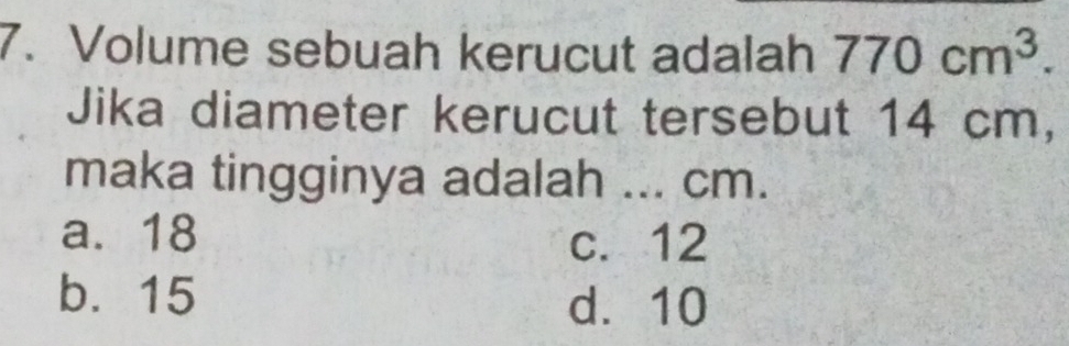 Volume sebuah kerucut adalah 770cm^3. 
Jika diameter kerucut tersebut 14 cm,
maka tingginya adalah ... cm.
a. 18 c. 12
b. 15
d. 10