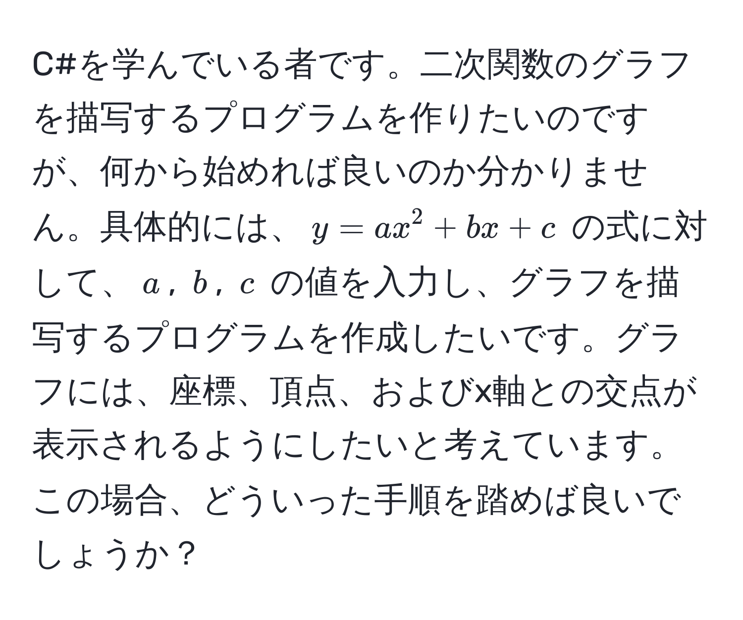 C#を学んでいる者です。二次関数のグラフを描写するプログラムを作りたいのですが、何から始めれば良いのか分かりません。具体的には、$y = ax^2 + bx + c$ の式に対して、$a$, $b$, $c$ の値を入力し、グラフを描写するプログラムを作成したいです。グラフには、座標、頂点、およびx軸との交点が表示されるようにしたいと考えています。この場合、どういった手順を踏めば良いでしょうか？